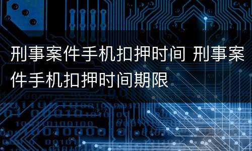 刑事案件手机扣押时间 刑事案件手机扣押时间期限