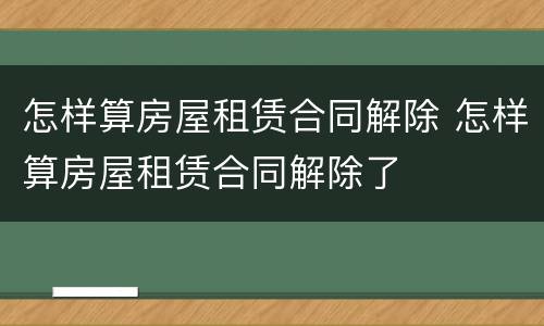怎样算房屋租赁合同解除 怎样算房屋租赁合同解除了