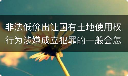 非法低价出让国有土地使用权行为涉嫌成立犯罪的一般会怎么判罚