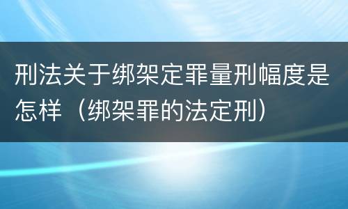 刑法关于绑架定罪量刑幅度是怎样（绑架罪的法定刑）