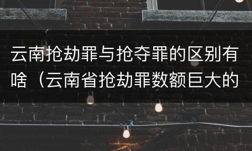 云南抢劫罪与抢夺罪的区别有啥（云南省抢劫罪数额巨大的标准）