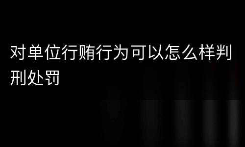 对单位行贿行为可以怎么样判刑处罚