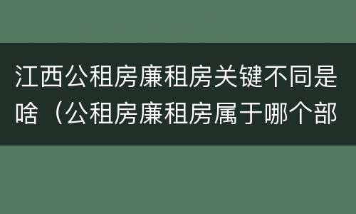 江西公租房廉租房关键不同是啥（公租房廉租房属于哪个部门管）