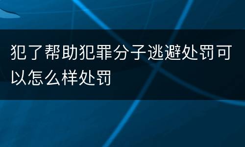 犯了帮助犯罪分子逃避处罚可以怎么样处罚