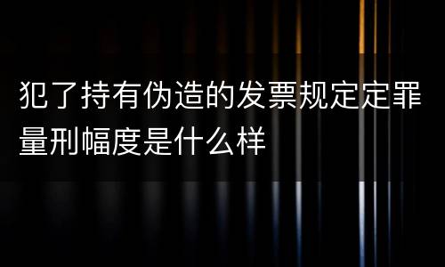 犯了持有伪造的发票规定定罪量刑幅度是什么样