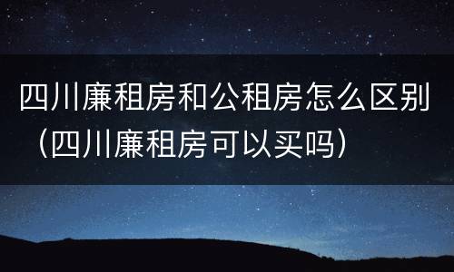 四川廉租房和公租房怎么区别（四川廉租房可以买吗）