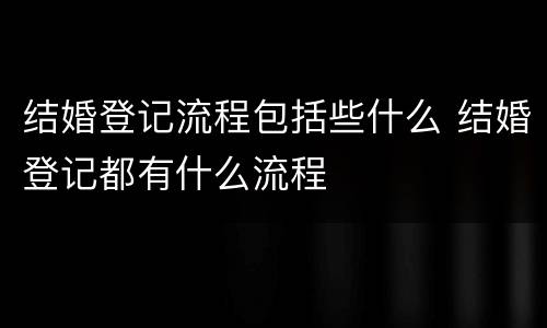 结婚登记流程包括些什么 结婚登记都有什么流程