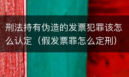 刑法持有伪造的发票犯罪该怎么认定（假发票罪怎么定刑）