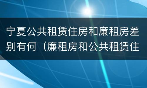 宁夏公共租赁住房和廉租房差别有何（廉租房和公共租赁住房的区别）