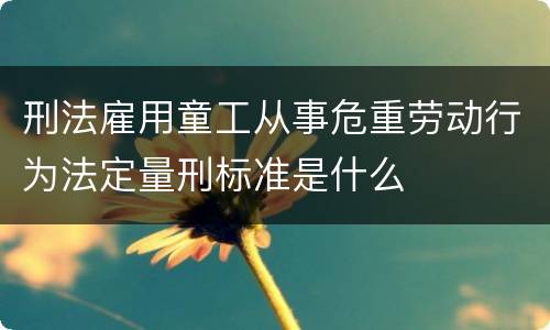 刑法雇用童工从事危重劳动行为法定量刑标准是什么