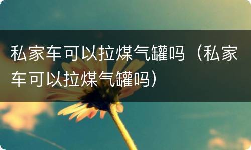 私家车可以拉煤气罐吗（私家车可以拉煤气罐吗）