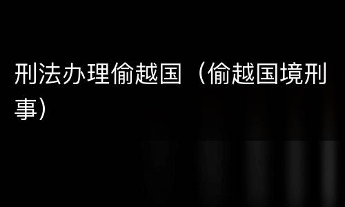 刑法办理偷越国（偷越国境刑事）