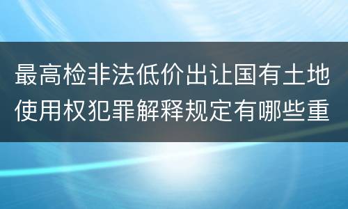 最高检非法低价出让国有土地使用权犯罪解释规定有哪些重要内容