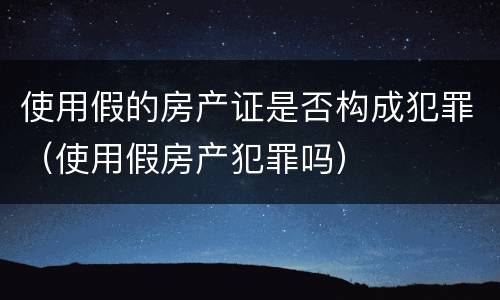 使用假的房产证是否构成犯罪（使用假房产犯罪吗）