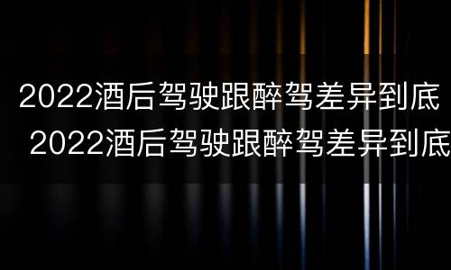 2022酒后驾驶跟醉驾差异到底 2022酒后驾驶跟醉驾差异到底多大