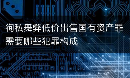 徇私舞弊低价出售国有资产罪需要哪些犯罪构成