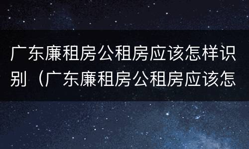 广东廉租房公租房应该怎样识别（广东廉租房公租房应该怎样识别房源）