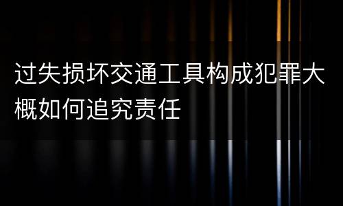 过失损坏交通工具构成犯罪大概如何追究责任