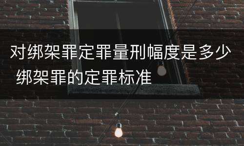 对绑架罪定罪量刑幅度是多少 绑架罪的定罪标准