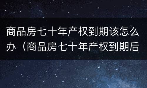 商品房七十年产权到期该怎么办（商品房七十年产权到期后怎么办）