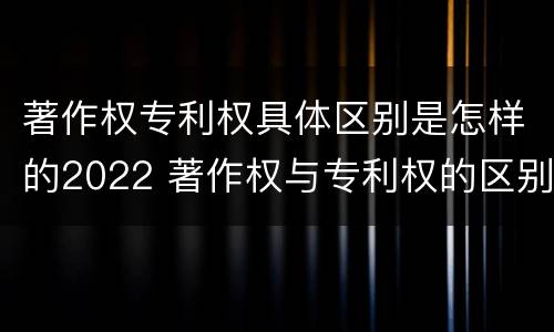 著作权专利权具体区别是怎样的2022 著作权与专利权的区别