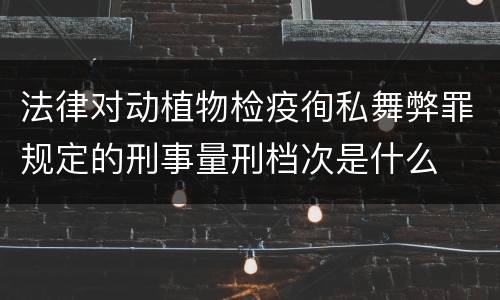 法律对动植物检疫徇私舞弊罪规定的刑事量刑档次是什么