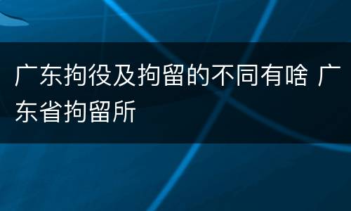 广东拘役及拘留的不同有啥 广东省拘留所