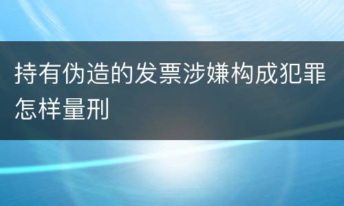 持有伪造的发票涉嫌构成犯罪怎样量刑