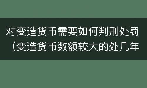 对变造货币需要如何判刑处罚（变造货币数额较大的处几年以下有期徒刑）