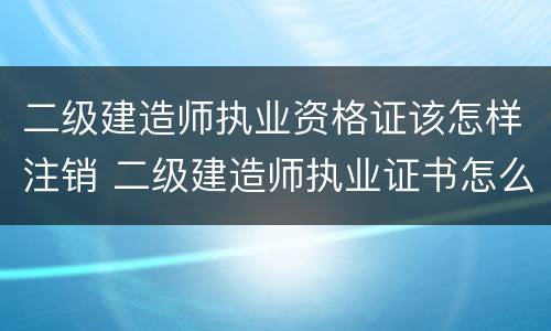 二级建造师执业资格证该怎样注销 二级建造师执业证书怎么注销