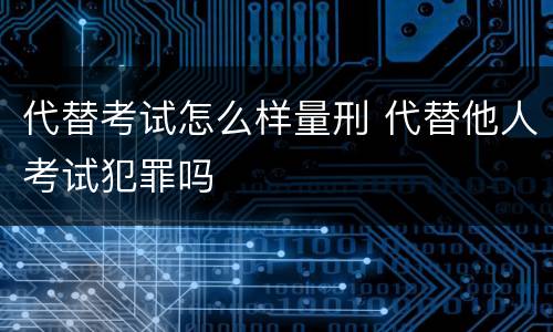 代替考试怎么样量刑 代替他人考试犯罪吗