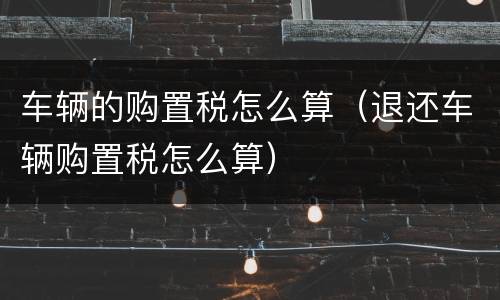 车辆的购置税怎么算（退还车辆购置税怎么算）