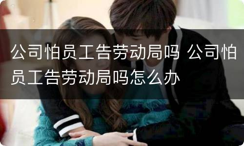 公司怕员工告劳动局吗 公司怕员工告劳动局吗怎么办