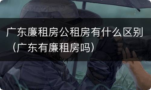 广东廉租房公租房有什么区别（广东有廉租房吗）