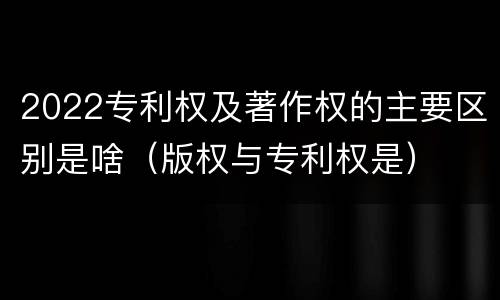2022专利权及著作权的主要区别是啥（版权与专利权是）