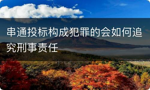 串通投标构成犯罪的会如何追究刑事责任