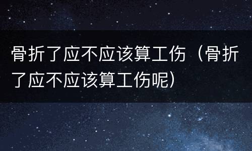 骨折了应不应该算工伤（骨折了应不应该算工伤呢）