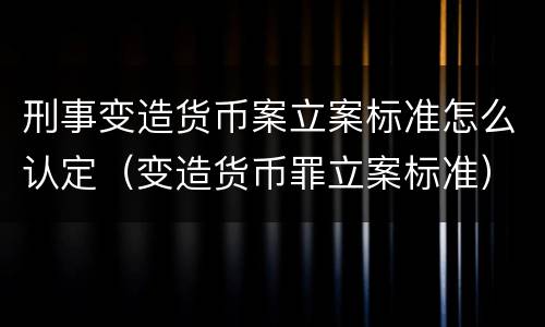 刑事变造货币案立案标准怎么认定（变造货币罪立案标准）
