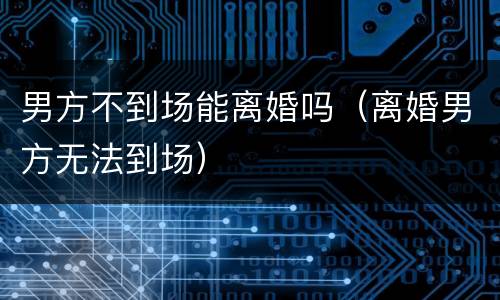 男方不到场能离婚吗（离婚男方无法到场）