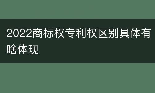 2022商标权专利权区别具体有啥体现
