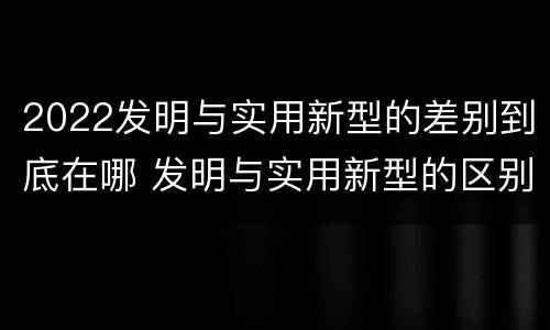 2022发明与实用新型的差别到底在哪 发明与实用新型的区别