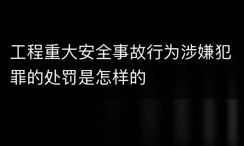 工程重大安全事故行为涉嫌犯罪的处罚是怎样的