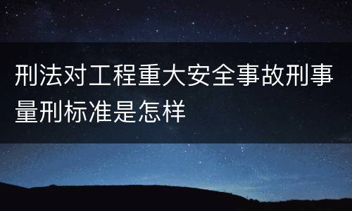 刑法对工程重大安全事故刑事量刑标准是怎样
