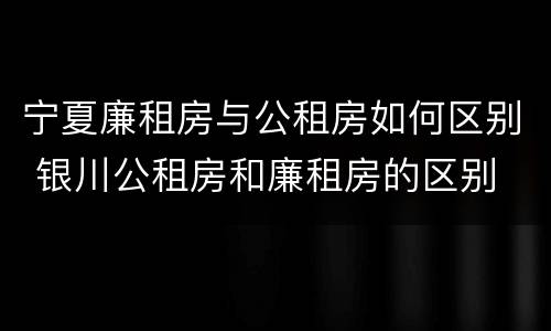 宁夏廉租房与公租房如何区别 银川公租房和廉租房的区别