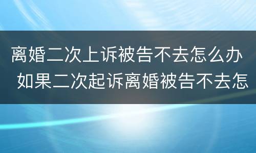 离婚二次上诉被告不去怎么办 如果二次起诉离婚被告不去怎么办