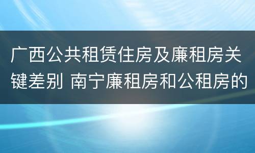 广西公共租赁住房及廉租房关键差别 南宁廉租房和公租房的区别