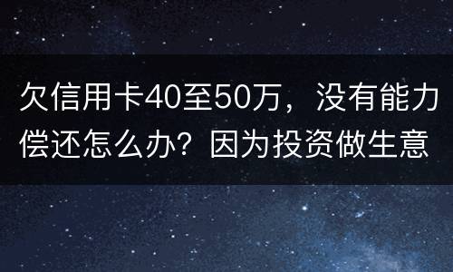 欠信用卡40至50万，没有能力偿还怎么办？因为投资做生意失败了