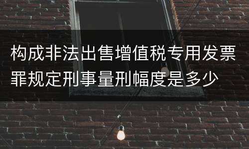 构成非法出售增值税专用发票罪规定刑事量刑幅度是多少