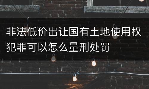 非法低价出让国有土地使用权犯罪可以怎么量刑处罚