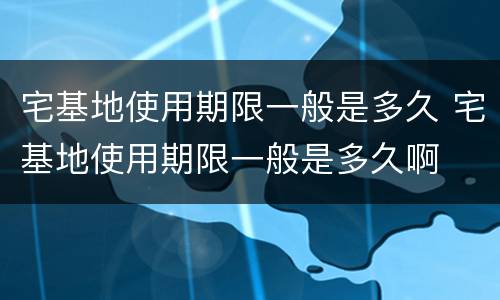 宅基地使用期限一般是多久 宅基地使用期限一般是多久啊